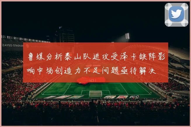 鲁媒分析泰山队进攻受泽卡缺阵影响中场创造力不足问题亟待解决