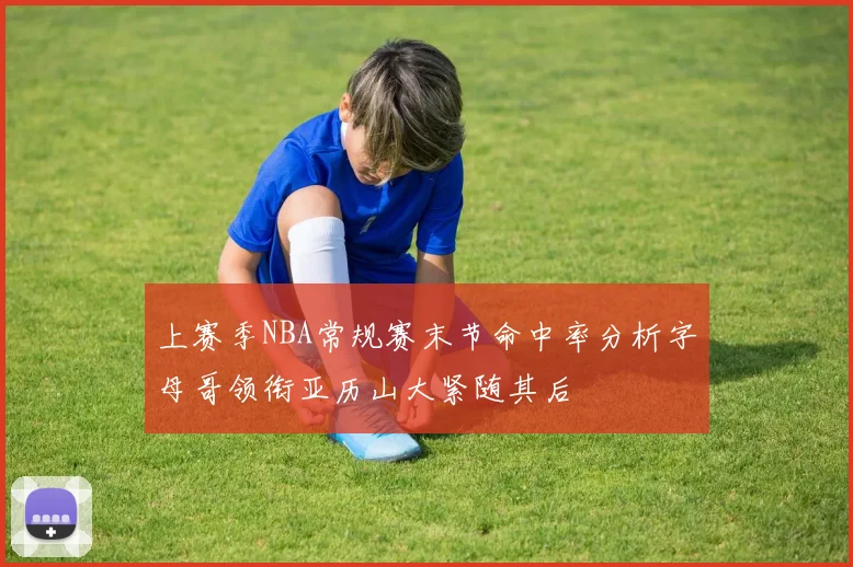 上赛季NBA常规赛末节命中率分析字母哥领衔亚历山大紧随其后