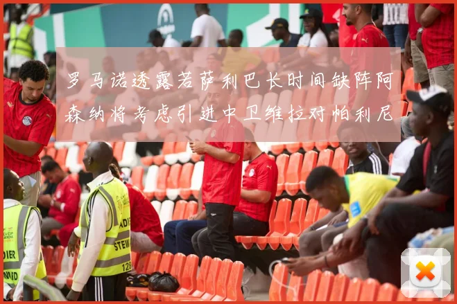 罗马诺透露若萨利巴长时间缺阵阿森纳将考虑引进中卫维拉对帕利尼亚有意