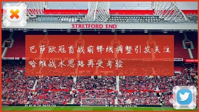 巴萨欧冠首战前锋线调整引发关注哈维战术思路再受考验