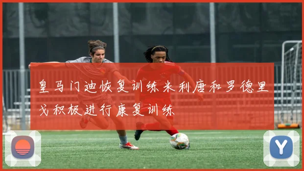 皇马门迪恢复训练米利唐和罗德里戈积极进行康复训练