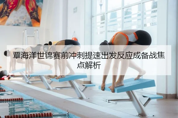 覃海洋世锦赛前冲刺提速出发反应成备战焦点解析